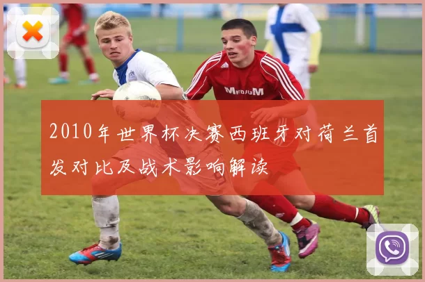 2010年世界杯决赛西班牙对荷兰首发对比及战术影响解读