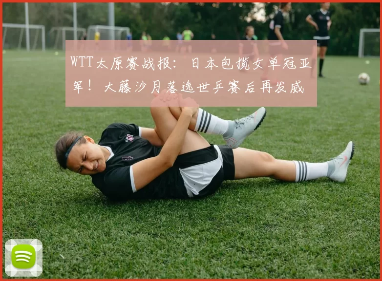 WTT太原赛战报：日本包揽女单冠亚军！大藤沙月落选世乒赛后再发威