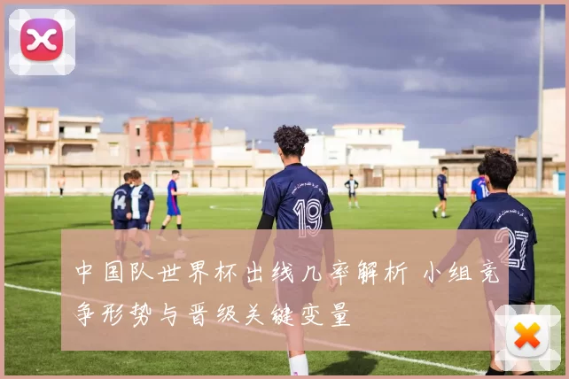中国队世界杯出线几率解析 小组竞争形势与晋级关键变量