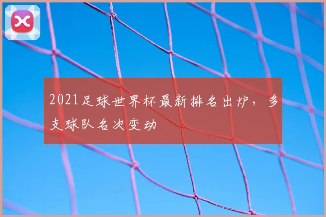 2021足球世界杯最新排名出炉,多支球队名次变动