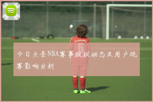 今日头条NBA赛事版权动态及用户观赛影响分析