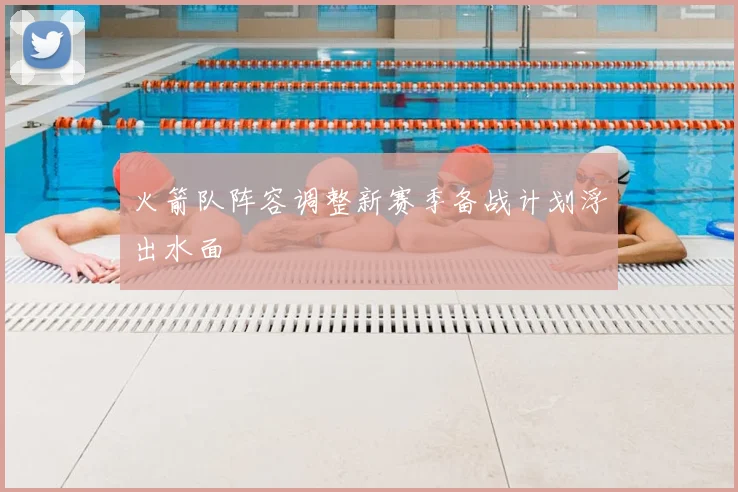 火箭队阵容调整新赛季备战计划浮出水面