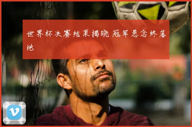 世界杯决赛结果揭晓 冠军悬念终落地