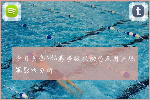 今日头条NBA赛事版权动态及用户观赛影响分析