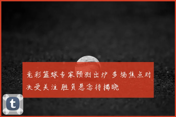 竞彩篮球专家预测出炉 多场焦点对决受关注 胜负悬念待揭晓