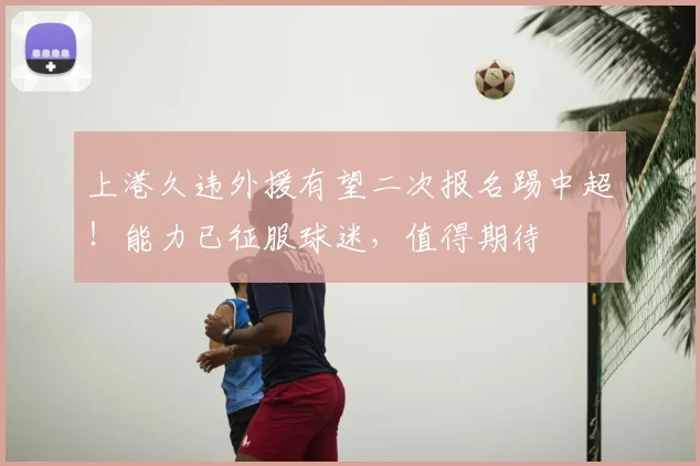 上港久违外援有望二次报名踢中超!能力已征服球迷,值得期待