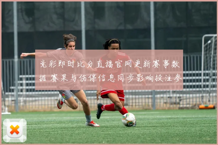 竞彩即时比分直播官网更新赛事数据 赛果与伤停信息同步影响投注参考
