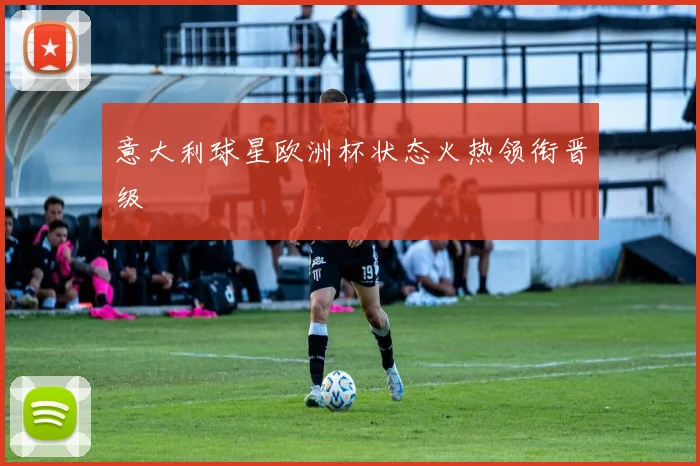 意大利球星欧洲杯状态火热领衔晋级